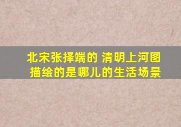 北宋张择端的 清明上河图 描绘的是哪儿的生活场景